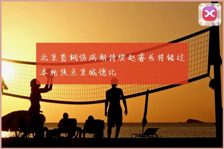 北京首钢伤病潮持续赵睿或将错过本轮焦点京城德比