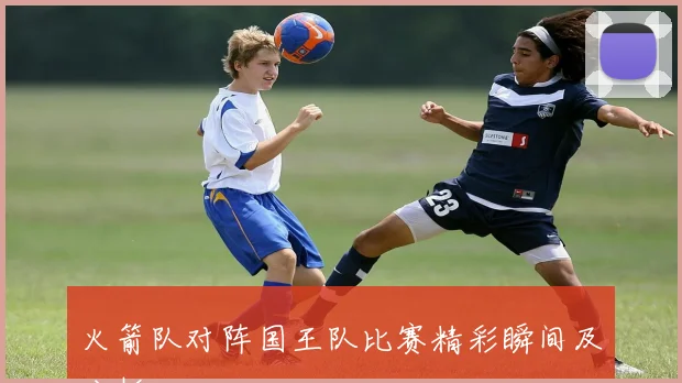 火箭队对阵国王队比赛精彩瞬间及分析